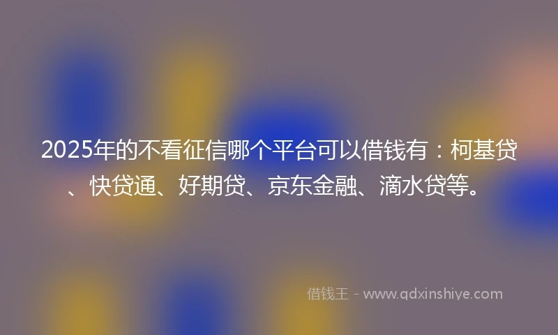 2025年的不看征信哪个平台可以借钱有：柯基贷、快贷通、好期贷、京东金融、滴水贷等。