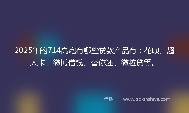 2025年的714高炮有哪些贷款产品有：花呗、超人卡、微博借钱、替你还、微粒贷等。