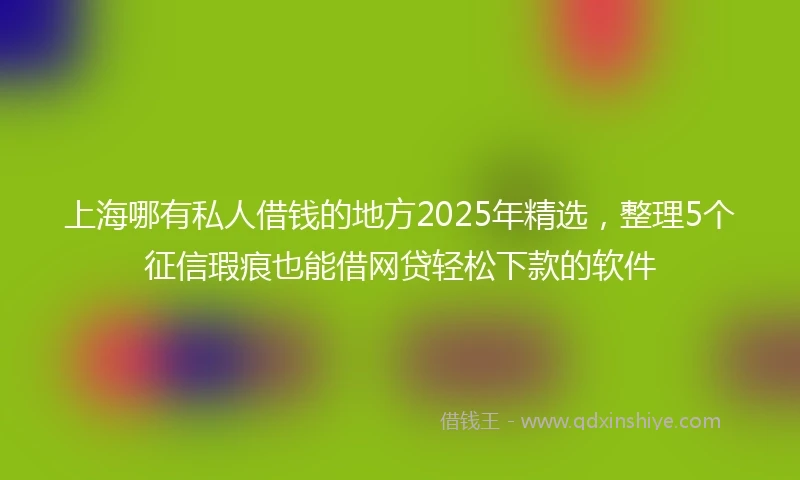 上海哪有私人借钱的地方2025年精选，整理5个征信瑕疵也能借网贷轻松下款的软件