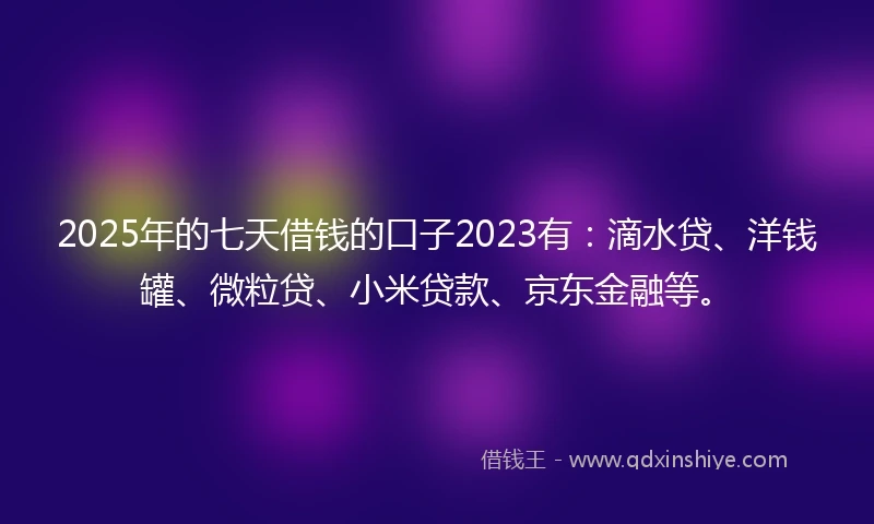 2025年的七天借钱的口子2023有：滴水贷、洋钱罐、微粒贷、小米贷款、京东金融等。