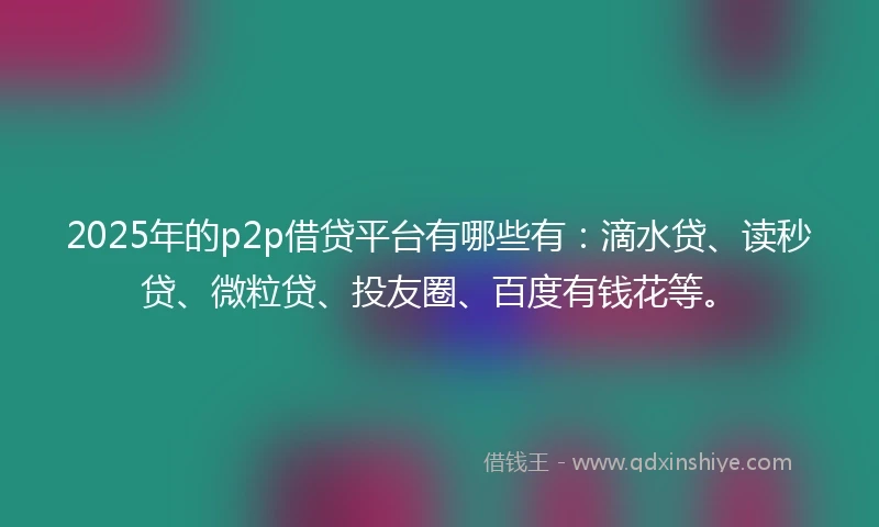 2025年的p2p借贷平台有哪些有：滴水贷、读秒贷、微粒贷、投友圈、百度有钱花等。