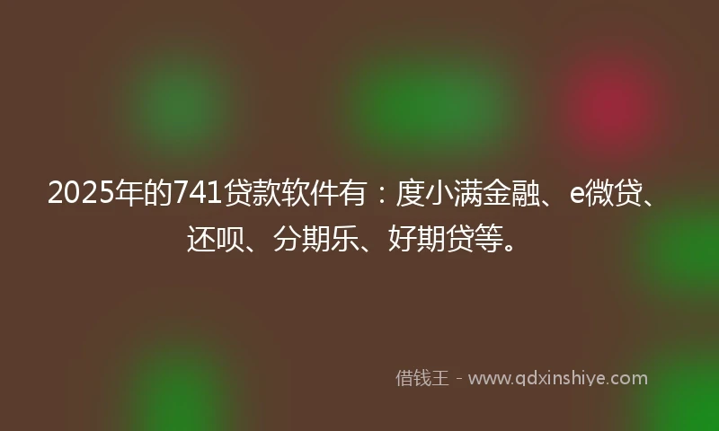 2025年的741贷款软件有：度小满金融、e微贷、还呗、分期乐、好期贷等。