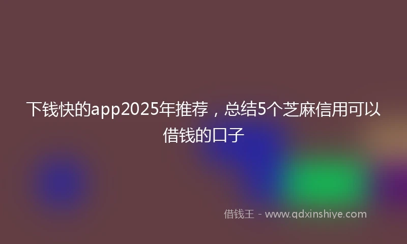 下钱快的app2025年推荐，总结5个芝麻信用可以借钱的口子