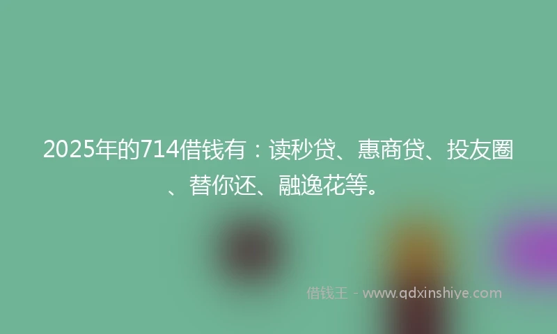 2025年的714借钱有:读秒贷、惠商贷、投友圈、替你还、融逸花等。