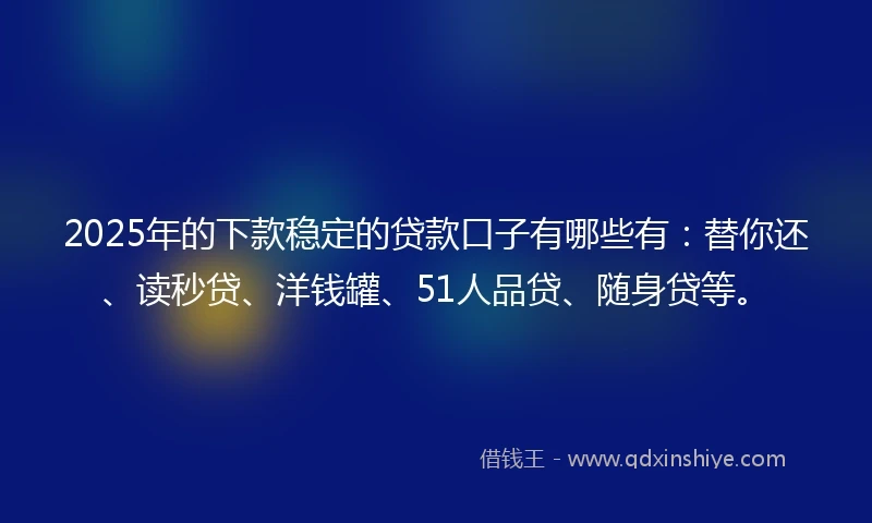 2025年的下款稳定的贷款口子有哪些有：替你还、读秒贷、洋钱罐、51人品贷、随身贷等。