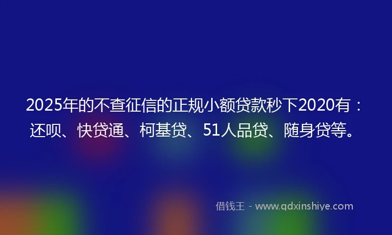2025年的不查征信的正规小额贷款秒下2020有：还呗、快贷通、柯基贷、51人品贷、随身贷等。
