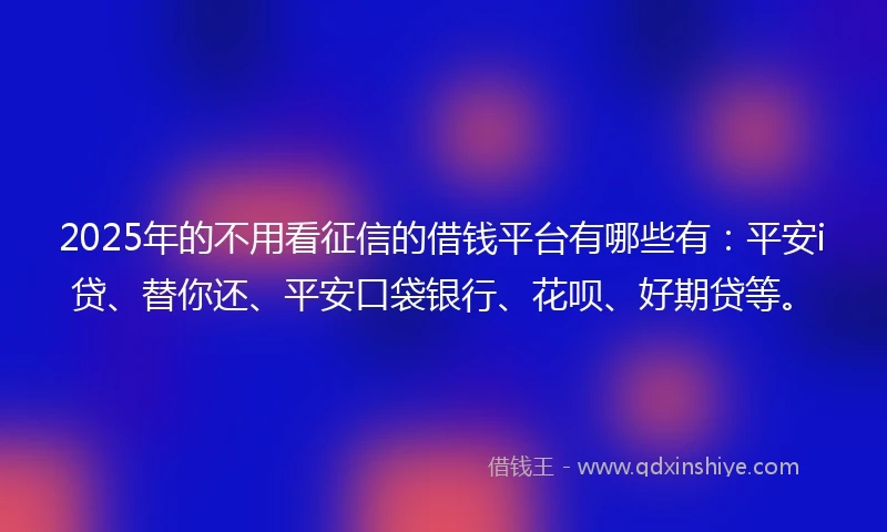 2025年的不用看征信的借钱平台有哪些有：平安i贷、替你还、平安口袋银行、花呗、好期贷等。
