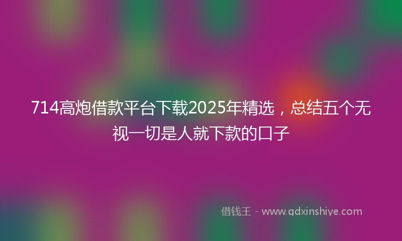 714高炮借款平台下载2025年精选，总结五个无视一切是人就下款的口子