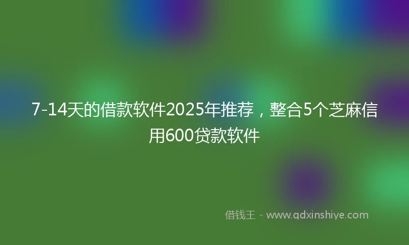 7-14天的借款软件2025年推荐，整合5个芝麻信用600贷款软件