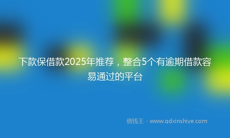 下款保借款2025年推荐，整合5个有逾期借款容易通过的平台
