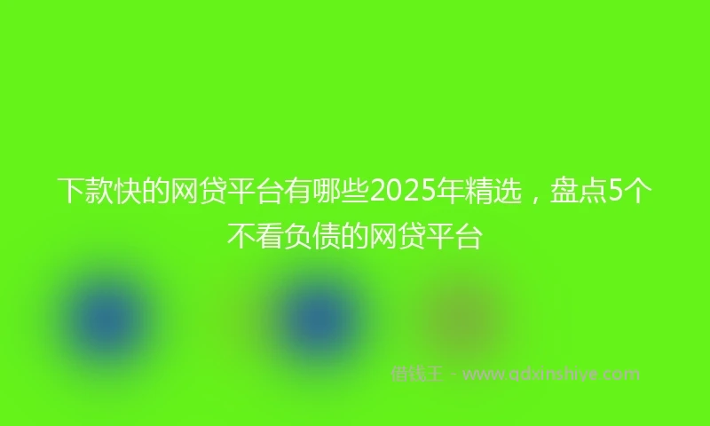 下款快的网贷平台有哪些2025年精选，盘点5个不看负债的网贷平台