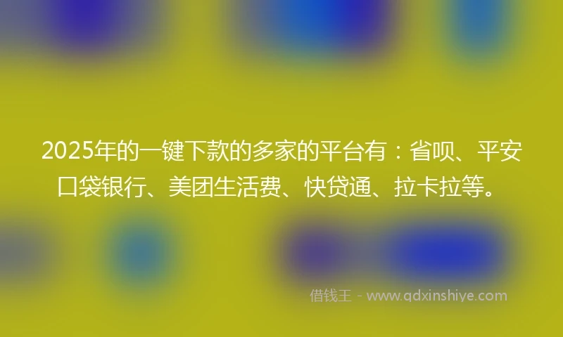 2025年的一键下款的多家的平台有：省呗、平安口袋银行、美团生活费、快贷通、拉卡拉等。