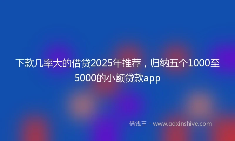 下款几率大的借贷2025年推荐,归纳五个1000至5000的小额贷款app