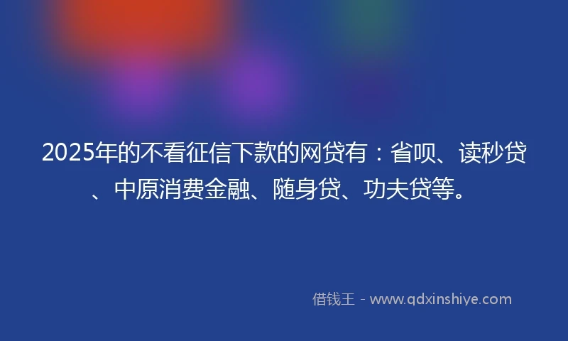 2025年的不看征信下款的网贷有：省呗、读秒贷、中原消费金融、随身贷、功夫贷等。