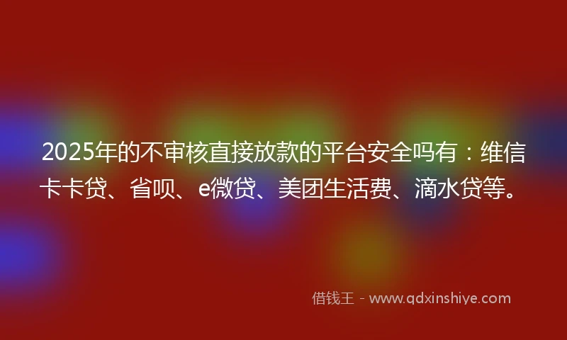 2025年的不审核直接放款的平台安全吗有：维信卡卡贷、省呗、e微贷、美团生活费、滴水贷等。