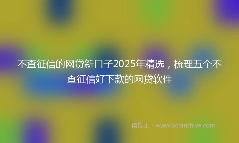 不查征信的网贷新口子2025年精选，梳理五个不查征信好下款的网贷软件