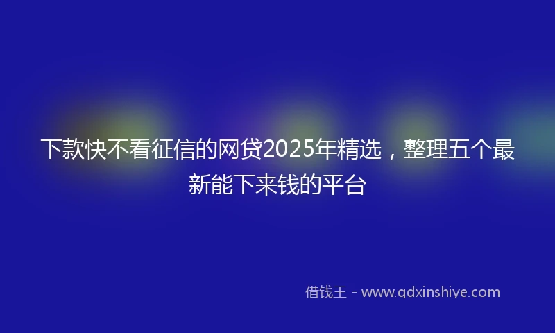 下款快不看征信的网贷2025年精选，整理五个最新能下来钱的平台