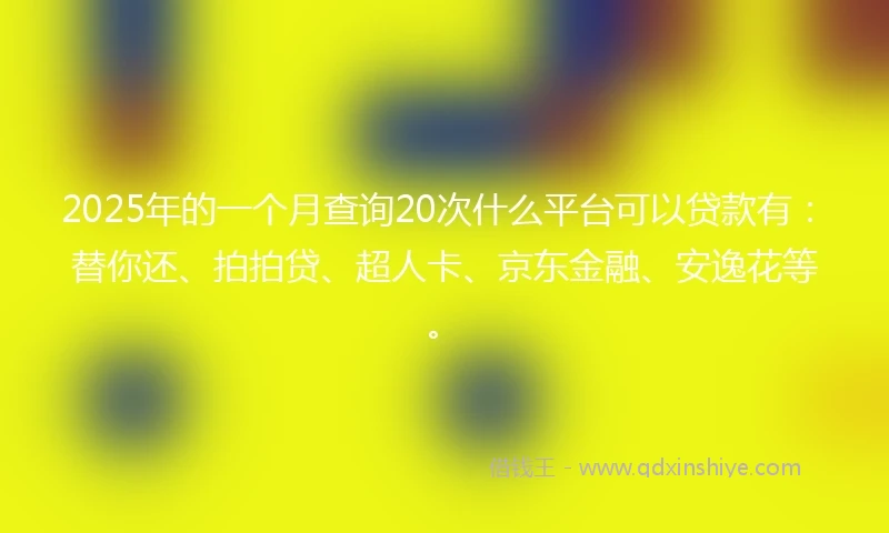 2025年的一个月查询20次什么平台可以贷款有：替你还、拍拍贷、超人卡、京东金融、安逸花等。