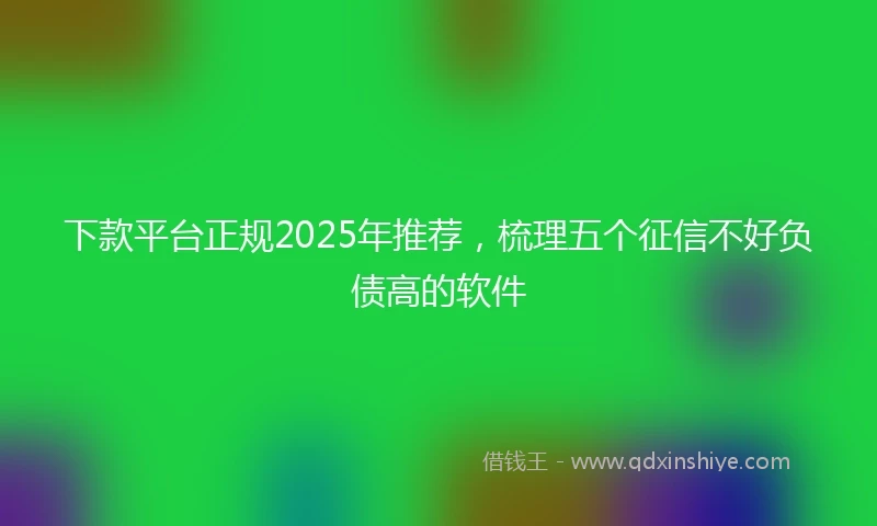 下款平台正规2025年推荐，梳理五个征信不好负债高的软件