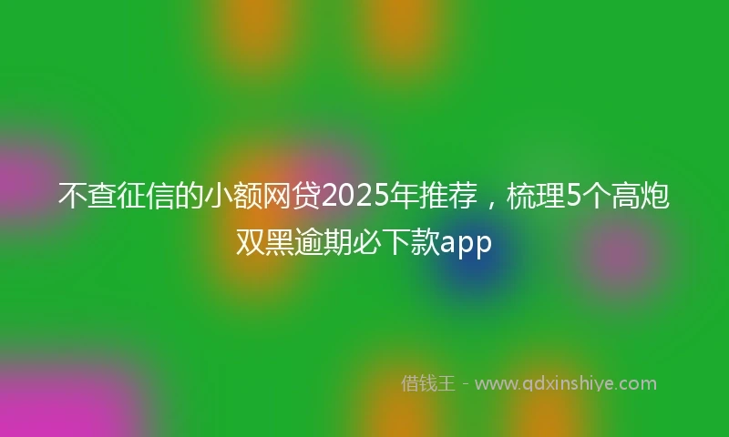 不查征信的小额网贷2025年推荐，梳理5个高炮双黑逾期必下款app