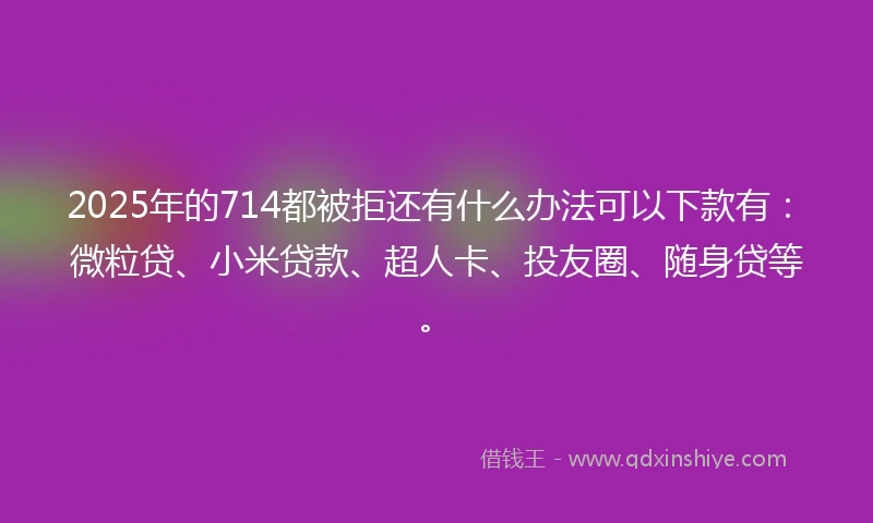 2025年的714都被拒还有什么办法可以下款有：微粒贷、小米贷款、超人卡、投友圈、随身贷等。