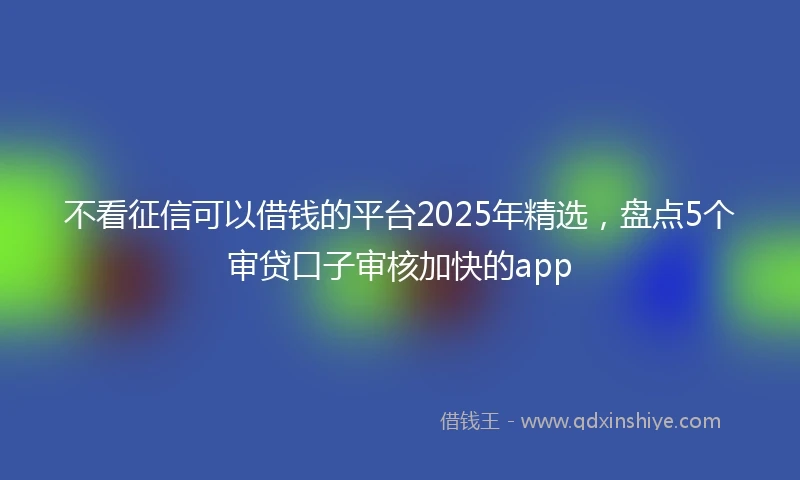 不看征信可以借钱的平台2025年精选，盘点5个审贷口子审核加快的app
