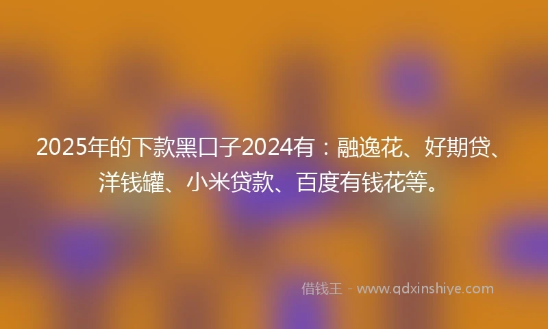 2025年的下款黑口子2024有：融逸花、好期贷、洋钱罐、小米贷款、百度有钱花等。