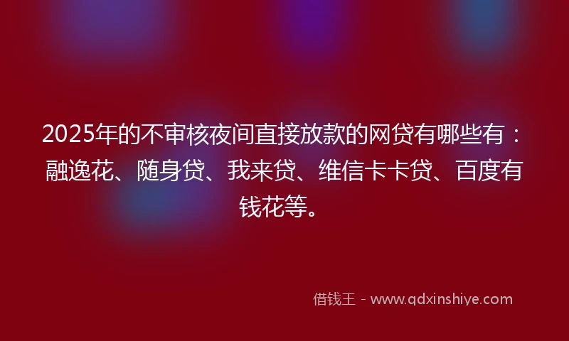 2025年的不审核夜间直接放款的网贷有哪些有：融逸花、随身贷、我来贷、维信卡卡贷、百度有钱花等。