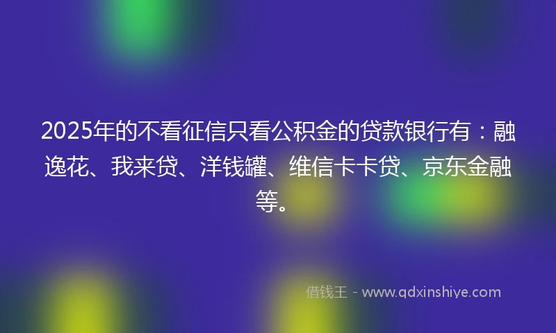 2025年的不看征信只看公积金的贷款银行有：融逸花、我来贷、洋钱罐、维信卡卡贷、京东金融等。