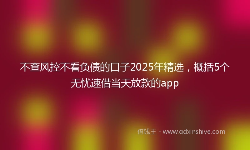不查风控不看负债的口子2025年精选，概括5个无忧速借当天放款的app