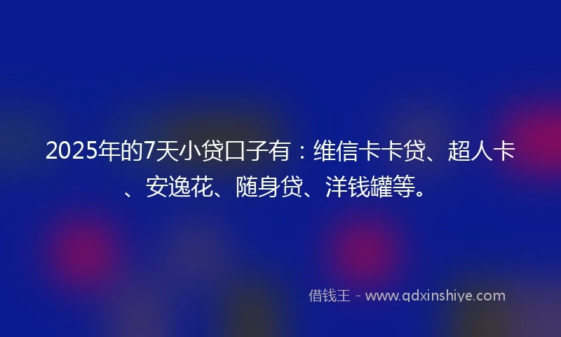 2025年的7天小贷口子有：维信卡卡贷、超人卡、安逸花、随身贷、洋钱罐等。