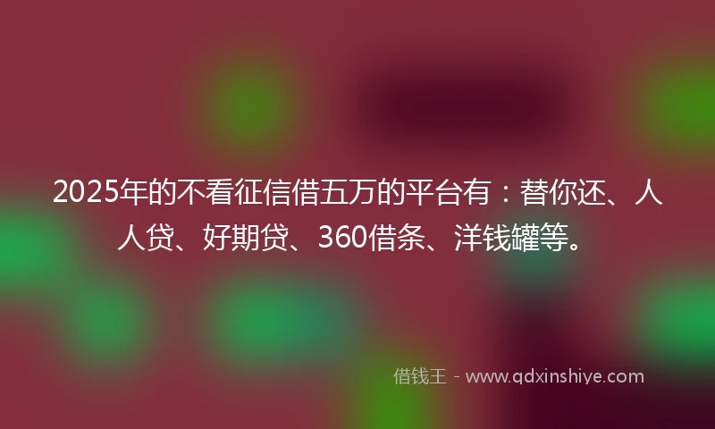 2025年的不看征信借五万的平台有：替你还、人人贷、好期贷、360借条、洋钱罐等。