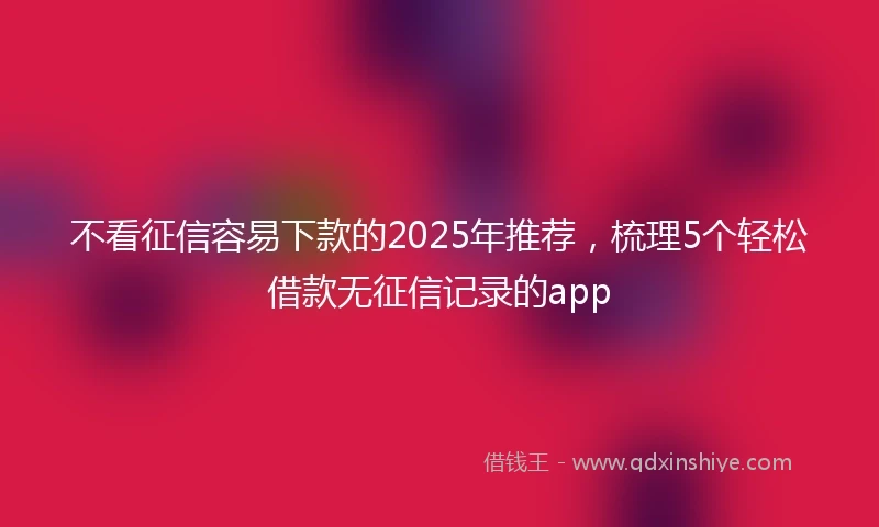 不看征信容易下款的2025年推荐，梳理5个轻松借款无征信记录的app