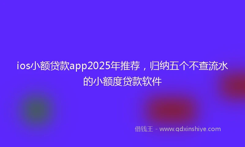 ios小额贷款app2025年推荐，归纳五个不查流水的小额度贷款软件