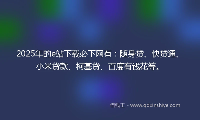 2025年的e站下载必下网有：随身贷、快贷通、小米贷款、柯基贷、百度有钱花等。