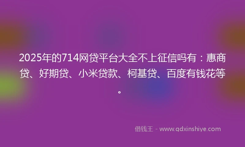 2025年的714网贷平台大全不上征信吗有：惠商贷、好期贷、小米贷款、柯基贷、百度有钱花等。
