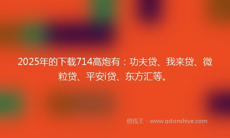 2025年的下载714高炮有：功夫贷、我来贷、微粒贷、平安i贷、东方汇等。