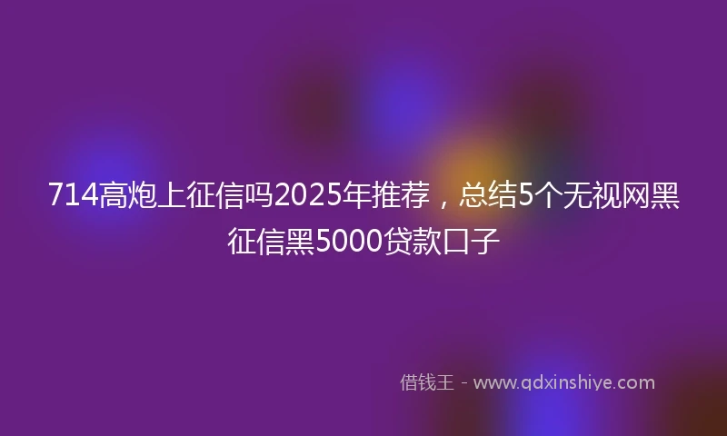 714高炮上征信吗2025年推荐，总结5个无视网黑征信黑5000贷款口子