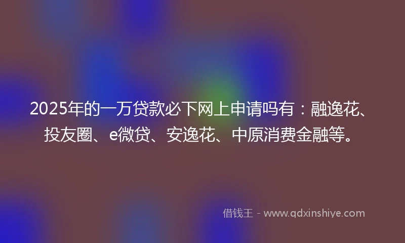 2025年的一万贷款必下网上申请吗有：融逸花、投友圈、e微贷、安逸花、中原消费金融等。