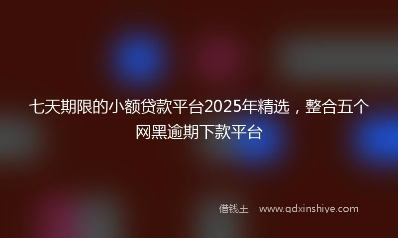 七天期限的小额贷款平台2025年精选，整合五个网黑逾期下款平台