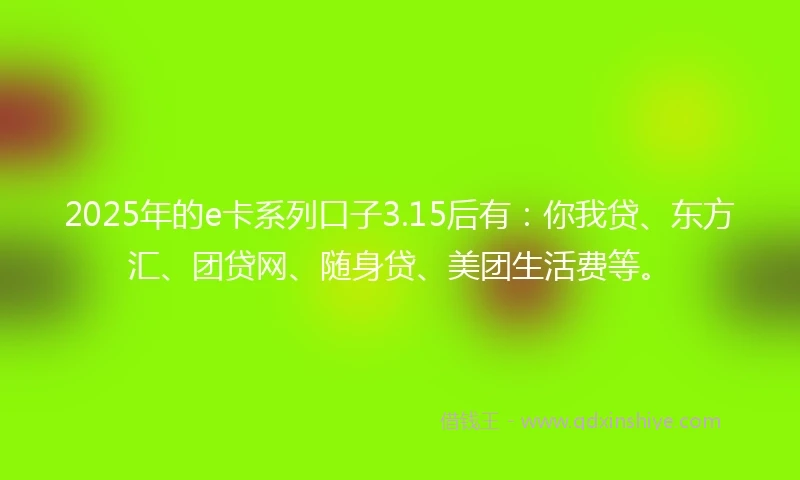 2025年的e卡系列口子3.15后有:你我贷、东方汇、团贷网、随身贷、美团生活费等。