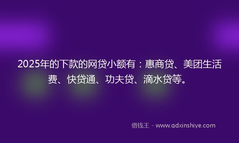 2025年的下款的网贷小额有:惠商贷、美团生活费、快贷通、功夫贷、滴水贷等。