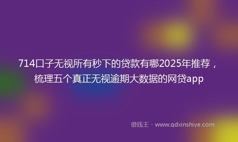 714口子无视所有秒下的贷款有哪2025年推荐，梳理五个真正无视逾期大数据的网贷app