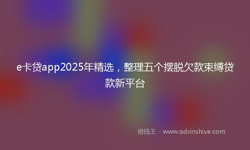 e卡贷app2025年精选，整理五个摆脱欠款束缚贷款新平台