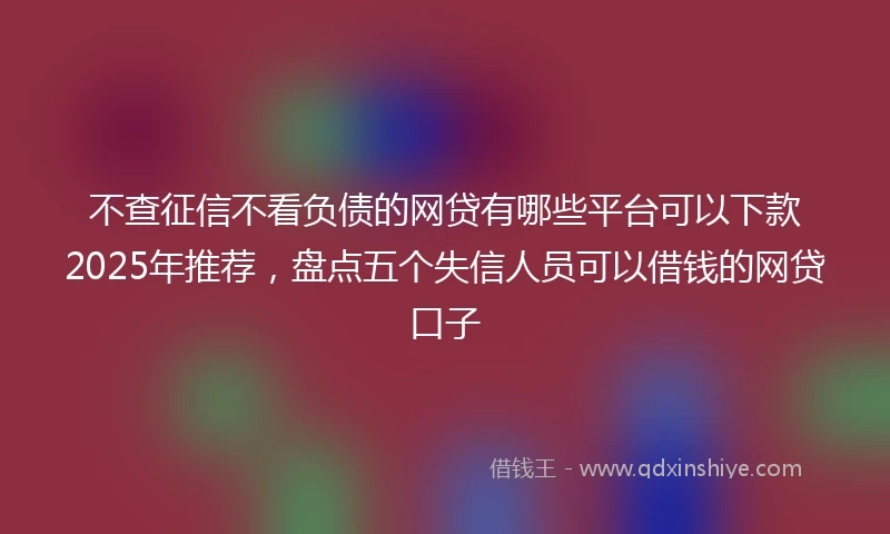 不查征信不看负债的网贷有哪些平台可以下款2025年推荐，盘点五个失信人员可以借钱的网贷口子