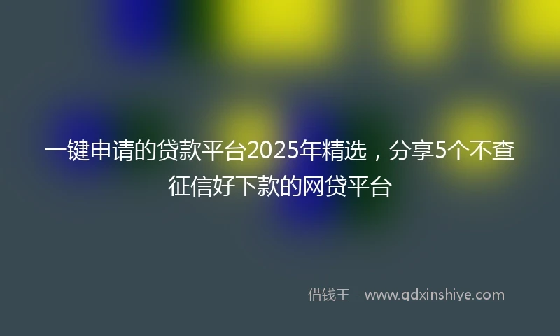 一键申请的贷款平台2025年精选，分享5个不查征信好下款的网贷平台