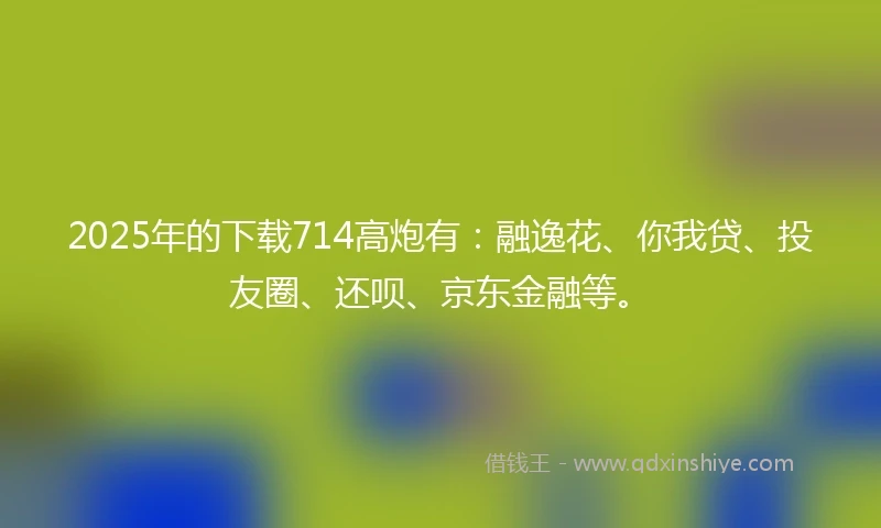 2025年的下载714高炮有：融逸花、你我贷、投友圈、还呗、京东金融等。