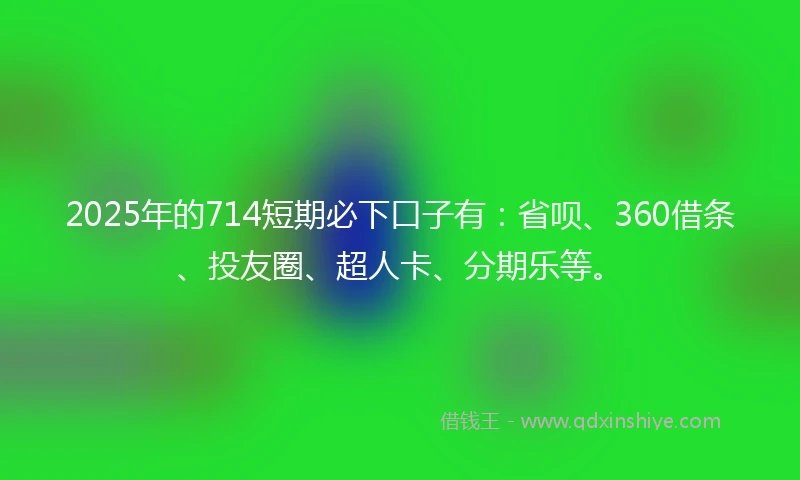 2025年的714短期必下口子有：省呗、360借条、投友圈、超人卡、分期乐等。