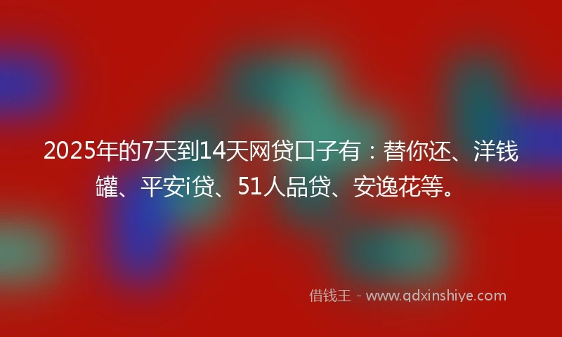 2025年的7天到14天网贷口子有：替你还、洋钱罐、平安i贷、51人品贷、安逸花等。