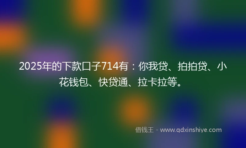 2025年的下款口子714有：你我贷、拍拍贷、小花钱包、快贷通、拉卡拉等。